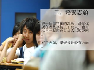 二．培養志願   許一個更精確的志願，決定你要在哪些事情上下功夫，也可以早一點知道自己人生的方向。 有了志願，學習會比較有方向。 