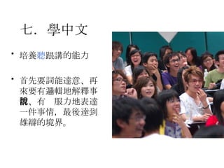 七．學中文   培養 聽 跟講的能力 首先要詞能達意、再來要有邏輯地解釋事情、有說服力地表達一件事情，最後達到雄辯的境界。 
