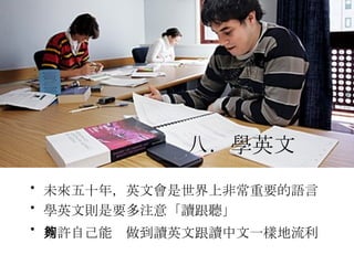 未來五十年，英文會是世界上非常重要的語言  學英文則是要多注意「讀跟聽」  期許自己能夠做到讀英文跟讀中文一樣地流利   八．學英文   