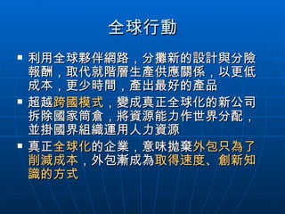 全球行動 利用全球夥伴網路，分攤新的設計與分險報酬，取代就階層生產供應關係，以更低成本，更少時間，產出最好的產品 超越 跨國模式 ，變成真正全球化的新公司拆除國家筒倉，將資源能力作世界分配，並掛國界組織運用人力資源 真正 全球化 的企業，意味拋棄 外包只為了削減成本 ，外包漸成為 取得速度、創新知識的方式 