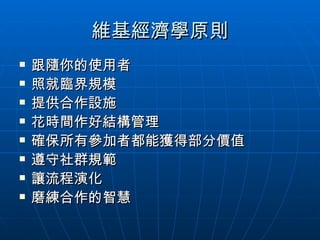 維基經濟學原則 跟隨你的使用者 照就臨界規模 提供合作設施 花時間作好結構管理 確保所有參加者都能獲得部分價值 遵守社群規範 讓流程演化 磨練合作的智慧 