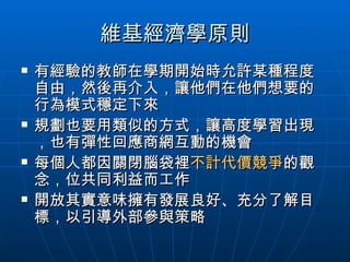 維基經濟學原則 有經驗的教師在學期開始時允許某種程度自由，然後再介入，讓他們在他們想要的行為模式穩定下來 規劃也要用類似的方式，讓高度學習出現，也有彈性回應商網互動的機會 每個人都因關閉腦袋裡 不計代價競爭 的觀念，位共同利益而工作 開放其實意味擁有發展良好、充分了解目標，以引導外部參與策略 