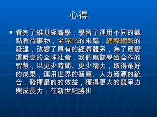 心得 看完了維基經濟學，學習了運用不同的觀點看待事物， 全球化 的來臨， 網際網路 的發達，改變了原有的經濟體系，為了應變這瞬息的全球社會，我們應該學習合作的智慧，以更少時間、更少精力，取得最好的成果，運用世界的智庫、人力資源的統合，發揮最的的效益，獲得更大的競爭力與成長力，在新世紀勝出 