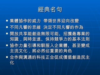 經典名句 集體協作的威力  帶領世界迎向改變 不同凡響的思維  決定不同凡響的作為 開放共享能創造無限可能、招攬最專業的知識，與時並進、保持競爭力的基本法則 協作力量引導和馴服入企業體、甚至變成主流文化，將必然佔重要的角色 合作與溝通的科技正合促成價值創造民主化 