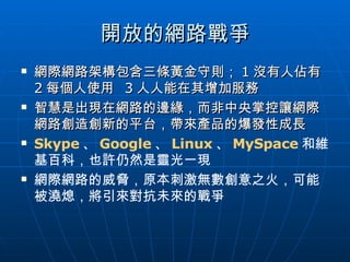 開放的網路戰爭 網際網路架構包含三條黃金守則； 1 沒有人佔有  2 每個人使用  3 人人能在其增加服務 智慧是出現在網路的邊緣，而非中央掌控讓網際網路創造創新的平台，帶來產品的爆發性成長 Skype 、 Google 、 Linux 、 MySpace 和維基百科，也許仍然是靈光一現 網際網路的威脅，原本刺激無數創意之火，可能被澆熄，將引來對抗未來的戰爭 