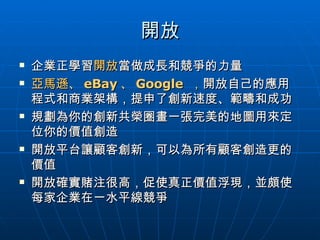 開放 企業正學習 開放 當做成長和競爭的力量 亞馬遜、 eBay 、 Google  ， 開放自己的應用程式和商業架構，提申了創新速度、範疇和成功 規劃為你的創新共榮圈畫一張完美的地圖用來定位你的價值創造 開放平台讓顧客創新，可以為所有顧客創造更的價值 開放確實賭注很高，促使真正價值浮現，並頗使每家企業在一水平線競爭 