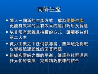 同儕生產 闖入一個新的生產方式，稱為 同儕生產 ，更能有效率的且有效果的運用巧思及智慧 以非常有意義且持續的方式，讓顧客共創第二人生 實力主義之下任何領導者，無法避免挑戰也曾被迫建設性的回答問題 組織和階級之間的平衡，讓這些社群運用多元化的智庫，完成精巧複雜的結合 
