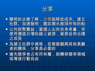 分享 聰明的企業了解， 分享 能降低成本、建立社群、加速發明，猶如潮水推深所有的船 公共財聚寶盆；當個人出於自身考量，而使用價值日增的線上資源，資源自然也隨之成長 為建立社群中資格，並發展擬與其他貢獻者的關係，分享是必要的 搶先競爭者占有所有權，能轉移競爭領域或增進行動自由 