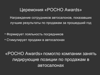 Церемония «РОСНО  Awards » Награждение сотрудников автосалонов, показавших лучшие результаты по продажам за прошедший год Формирует лояльность посредников Стимулирует продажи в автосалонах «РОСНО  Awards »   помогло компании занять лидирующие позиции по продажам в автосалонах 