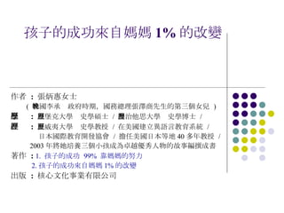 孩子的成功來自媽媽 1% 的改變 作者  :  張炳惠女士  (  韓國李承晚政府時期，國務總理張澤商先生的第三個女兒  ) 學歷  :   茲堡克大學歷史學碩士  /  喬治他思大學歷史學博士  /  經歷  :   夏威夷大學歷史學教授  /  在美國建立異語言教育系統  /  日本國際教育開發協會  /  擔任美國日本等地 40 多年教授  /  2003 年將她培養三個小孩成為卓越優秀人物的故事編撰成書 著作  :  1.  孩子的成功  99%  靠媽媽的努力 2. 孩子的成功來自媽媽 1% 的改變 出版  :   核心文化事業有限公司 