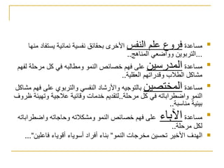 مساعدة  فروع علم النفس  الأخرى بحقائق نفسية نمائية يستفاد منها  ... التربوين وواضعي المناهج .. مساعدة  المدرسين  على فهم خصائص النمو ومطالبه في كل مرحلة لفهم مشاكل الطلاب وقدراتهم العقلية .. مساعدة  المختصين  بالتوجيه والأرشاد النفسي والتربوي على فهم مشاكل النمو واضطراباته في كل مرحلة .. لتقديم خدمات وقائية علاجية وتهيئة ظروف بيئية مناسبة .. مساعدة  الآباء   على فهم خصائص النمو ومشكلاته وحاجاته واضطراباته لكل مرحلة .. الهدف الأخير تحسين مخرجات النمو“ بناء أفراد أسوياء أقوياء فاعلين“ ... 
