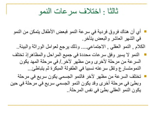 ثالثا : اختلاف سرعات النمو أي أن هناك فروق فردية في سرعة النمو فبعض الأطفال يتمكن من النمو في الشهر العاشر والبعض يتأخر . الكلام  ,  النمو العقلي  ,  الاجتماعي ....  وذلك يرجع لعوامل الوراثة والبيئة .. النمو لا يسير وفق سرعات محددة في جميع المراحل والمظاهرإذ تختلف السرعة من مرحلة لأخرى ومن مظهر لآخر ./  في مرحلة المهد يكون النمومتسارع وتقل سرعته نسبيا في الطفولة المبكرة ثم يتباطئ ... تختلف السرعة من مظهر لآخر فالنمو الجسمي يكون سريع في مرحلة وبطئ في مرحلة أخرى وقد يكون النمو الجسمي سريع في مرحلة في حين يكون النمو العقلي بطئ في نفس المرحلة .. 