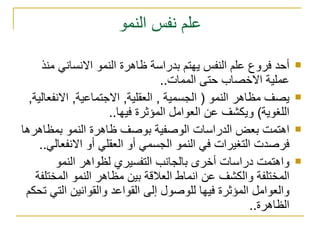 علم نفس النمو أحد فروع علم النفس يهتم بدراسة ظاهرة النمو الانساني منذ عملية الاخصاب حتى الممات.. يصف مظاهر النمو ( الجسمية , العقلية, الاجتماعية, الانفعالية, اللغوية) ويكشف عن العوامل المؤثرة فيها.. اهتمت بعض الدراسات الوصفية بوصف ظاهرة النمو بمظاهرها فرصدت التغيرات في النمو الجسمي أو العقلي أو الانفعالي.. واهتمت دراسات أخرى بالجانب التفسيري لظواهر النمو المختلفة والكشف عن انماط العلاقة بين مظاهر النمو المختلفة والعوامل المؤثرة فيها للوصول إلى القواعد والقوانين التي تحكم الظاهرة.. 