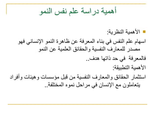 أهمية دراسة علم نفس النمو الأهمية النظرية : اسهام علم النفس في بناء المعرفة عن ظاهرة النمو الإنساني فهو مصدر للمعارف النفسية والحقائق العلمية عن النمو فالمعرفة  في حد ذاتها هدف .. الأهمية التطبيقة : استثمار الحقائق والمعارف النفسية من قبل مؤسسات وهيئات وأفراد يتعاملون مع الإنسان في مراحل نموه المختلفة .. 