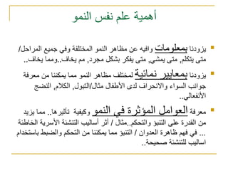 أهمية علم نفس النمو يزودنا  بمعلومات  وافيه عن مظاهر النمو المختلفة وفي جميع المراحل /  متى يتكلم ,  متى يمشي ,  متى يفكر بشكل مجرد ,  مم يخاف .. ومما يخاف .. يزودنا  بمعايير نمائية  لمختلف مظاهر النمو مما يمكننا من معرفة جوانب السواء والانحراف لدى الأطفال مثال / التبول ,  الكلام ,  النضج الأنفعالي .. معرفة  العوامل المؤثرة في النمو  وكيفية  تأثيرها ..  مما يزيد من القدرة على التنبؤ والتحكم .. مثال  /  أثر أساليب التنشئة الأسرية الخاطئة  ...  في فهم ظاهرة العدوان  /  التنبؤ مما يمكننا من التحكم والضبط باستخدام اساليب للتنشئة صحيحة .. 