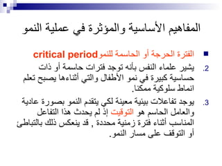 المفاهيم الأساسية والمؤثرة في عملية النمو الفترة الحرجة أو الحاسمة للنمو critical period يشير علماء النفس بأنه توجد فترات حاسمة أو ذات حساسية كبيرة في نمو الأطفال والتي أثناءها يصبح تعلم انماط سلوكية ممكنا . يوجد تفاعلات بيئية معينة لكي يتقدم النمو بصورة عادية والعامل الحاسم هو  التوقيت  إذ لم يحدث هذا التفاعل المناسب أثناء فترة زمنية محددة  ,  قد ينعكس ذلك بالتباطئ أو التوقف على مسار النمو . 
