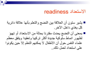 الاستعداد  readiness يشير ستون أن العلاقة بين النضج والتعلم بأنها علاقة دائرية كل يغذي داخل الآخر. بمعنى أن النضج يحدث مقترنا بحالة من الاستعداد أو تهيؤ لظهور انماط سلوكية جديدة أكثر تركيبا وتعقيدا ويتفق معظم علماء النفس حول أن الأطفال لا يمكنهم التعلم إلا حين يكونوا على استعداد لعمل ذلك.. 