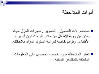 أدوات الملاحظة تستخدم آلات التسجيل  ,  التصوير  ,  حجرات العزل حيث يمكن من رؤية الأطفال من جانب الباحث دون أن يراه الأطفال ..  وقوائم خاصة لدراسة السلوك المراد ملاحظته .. تعتبر الملاحظة مورد خصب للحصول على المعلومات المتعلقة بالمظاهر النمائية  .. 
