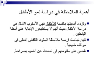 أهمية الملاحظة في دراسة نمو الأطفال وتزداد أهميتها بالنسبة  للأطفال  فهي الأسلوب الأمثل في دراسة الأطفال حيث أنهم لا يستطيعون الإجابة على أسئلة الباحثين.. تتيح للباحث فرصة ملاحظة السلوك التلقائي الفعلي في مواقف طبيعية . تقضي على مقاومتهم في التحدث عن أنفسهم بصراحة. 