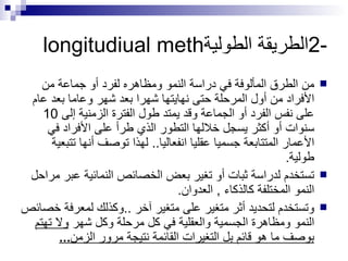 2- الطريقة الطولية longitudiual meth من الطرق المألوفة في دراسة النمو ومظاهره لفرد أو جماعة من الأفراد من أول المرحلة حتى نهايتها شهرا بعد شهر وعاما بعد عام على نفس الفرد أو الجماعة وقد يمتد طول الفترة الزمنية إلى  10  سنوات أو أكثر يسجل خلالها التطور الذي طرأ على الأفراد في الأعمار المتتابعة جسميا عقليا انفعاليا ..  لهذا توصف أنها تتبعية طولية . تستخدم لدراسة ثبات أو تغير بعض الخصائص النمائية عبر مراحل النمو المختلفة كالذكاء  ,  العدوان .  وتستخدم لتحديد أثر متغير على متغير آخر  .. وكذلك لمعرفة خصائص النمو ومظاهرة الجسمية والعقلية في كل مرحلة وكل شهر  ولا تهتم بوصف ما هو قائم بل التغيرات القائمة نتيجة مرور الزمن ... 