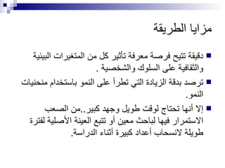 مزايا الطريقة دقيقة تتيح فرصة معرفة تأثير كل من المتغيرات البيئية والثقافية على السلوك والشخصية . ترصد بدقة الزيادة التي تطرأ على النمو باستخدام منحنيات النمو. إلا أنها تحتاج لوقت طويل وجهد كبير..من الصعب الاستمرار فيها لباحث معين أو تتبع العينة الأصلية لفترة طويلة لانسحاب أعداد كبيرة أثناء الدراسة. 