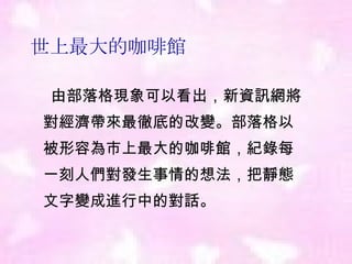 世上最大的咖啡館 由部落格現象可以看出 ， 新資訊網將  對經濟帶來最徹底的改變 。 部落格以  被形容為市上最大的咖啡館 ， 紀錄每  一刻人們對發生事情的想法 ， 把靜態  文字變成進行中的對話 。 