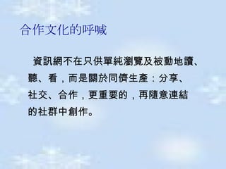 合作文化的呼喊 資訊網不在只供單純瀏覽及被動地讀 、 聽 、 看 ， 而是關於同儕生產 ： 分享 、  社交 、 合作 ， 更重要的 ， 再隨意連結  的社群中創作 。   