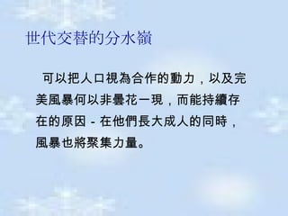 世代交替的分水嶺 可以把人口視為合作的動力 ， 以及完  美風暴何以非曇花一現 ， 而能持續存  在的原因 － 在他們長大成人的同時 ，  風暴也將聚集力量 。   