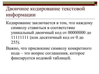 Двоичное кодирование текстовой информации Кодирование заключается в том, что каждому символу ставиться в соответствие уникальный двоичный код от 00000000 до 11111111 (или десятичный код от 0 до 255). Важно, что присвоение символу конкретного кода – это вопрос соглашения, которое фиксируется кодовой таблицей. 