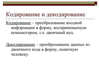Кодирование и декодирование Кодирование  – преобразование входной информации в форму, воспринимаемую компьютером, т.е. двоичный код. Декодирование  – преобразование данных из двоичного кода в форму, понятную человеку. 