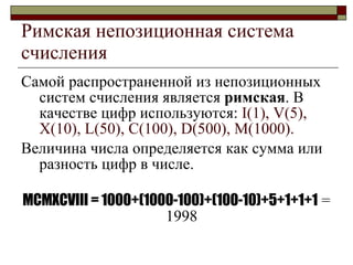 Римская непозиционная система счисления Самой распространенной из непозиционных систем счисления является  римская . В качестве цифр используются:  I(1), V(5), X(10), L(50), C(100), D(500), M(1000). Величина числа определяется как сумма или разность цифр в числе. MCMXCVIII = 1000+(1000-100)+(100-10)+5+1+1+1   = 1998   