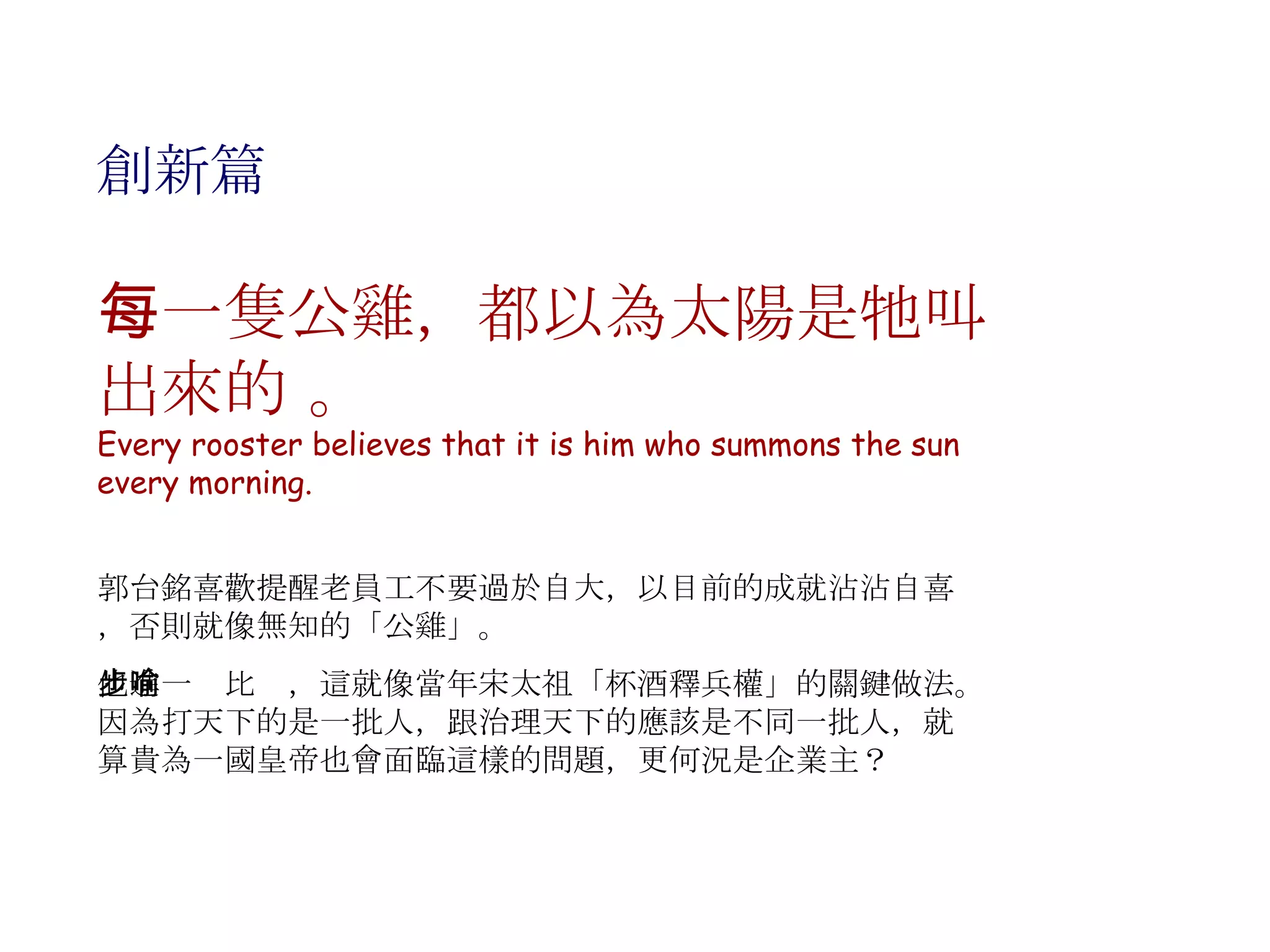 創新篇 每一隻公雞，都以為太陽是牠叫出來的 。 Every rooster believes that it is him who summons the sun every morning. 郭台銘喜歡提醒老員工不要過於自大，以目前的成就沾沾自喜，否則就像無知的「公雞」。 他進一步比喻，這就像當年宋太祖「杯酒釋兵權」的關鍵做法。因為打天下的是一批人，跟治理天下的應該是不同一批人，就算貴為一國皇帝也會面臨這樣的問題，更何況是企業主？ 