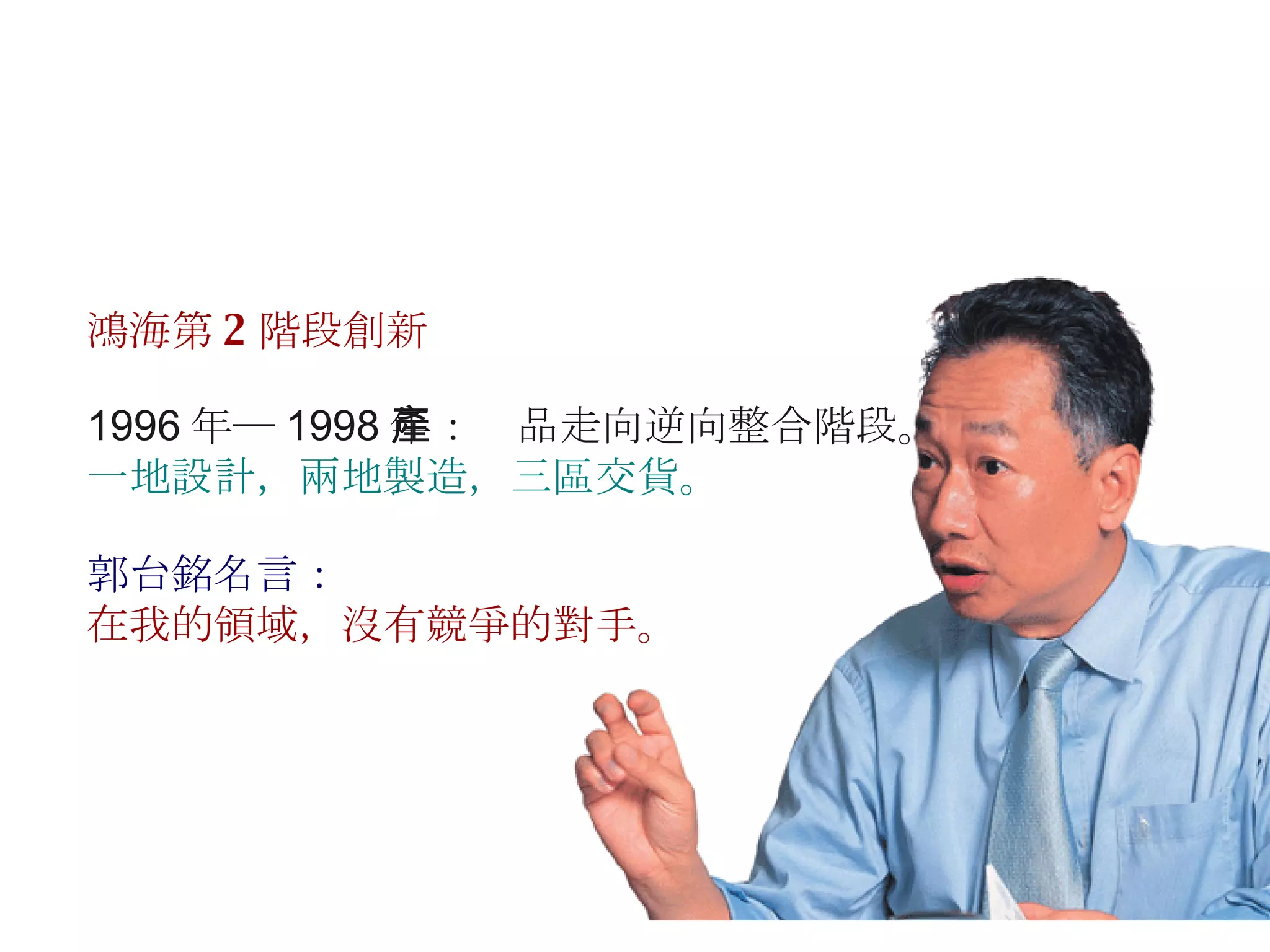 1996 年─ 1998 年：產品走向逆向整合階段。 一地設計，兩地製造，三區交貨。 鴻海第 2 階段創新 郭台銘名言： 在我的領域，沒有競爭的對手。 