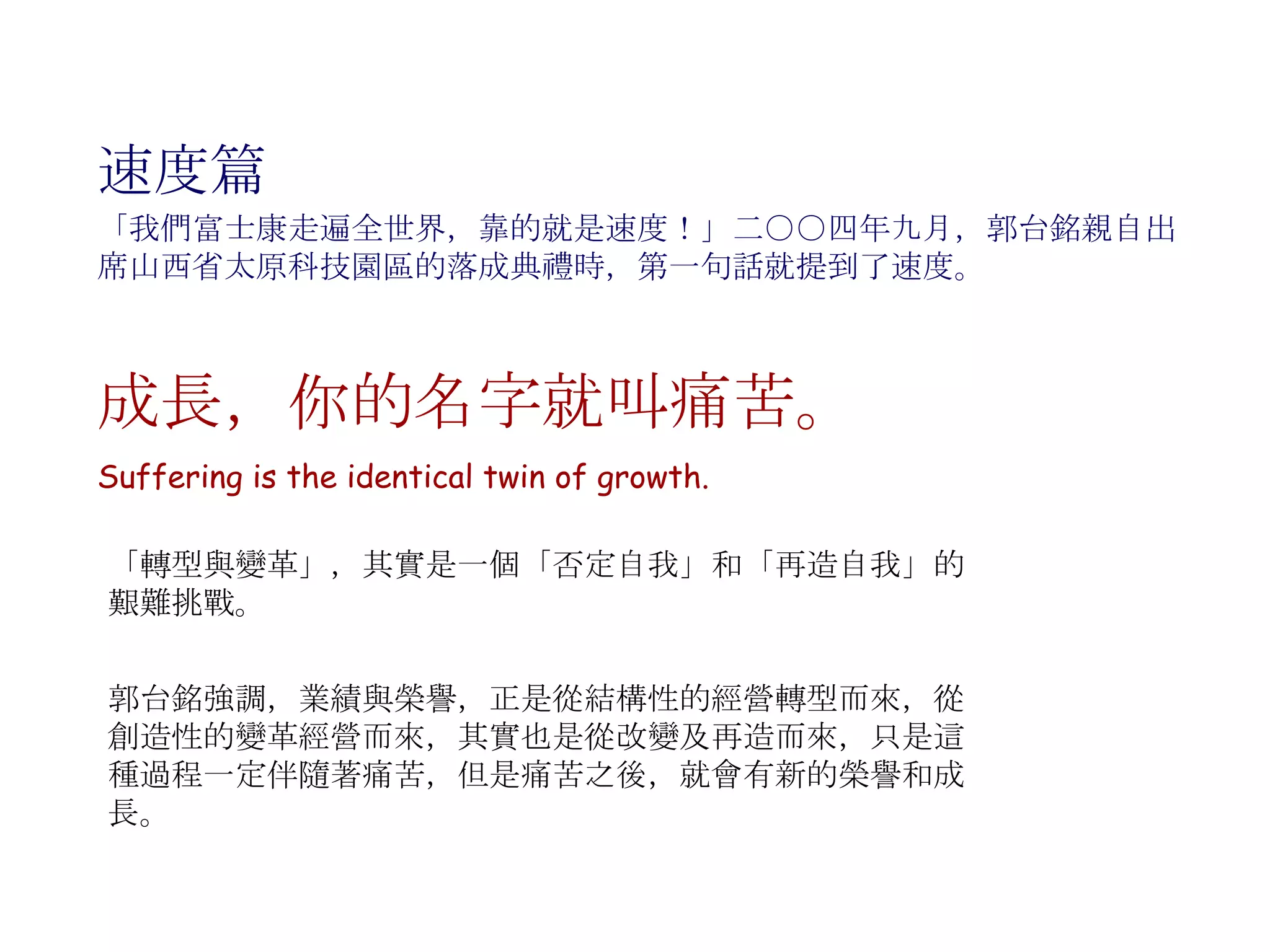 速度篇 成長，你的名字就叫痛苦。 Suffering is the identical twin of growth. 「我們富士康走遍全世界，靠的就是速度！」二○○四年九月，郭台銘親自出席山西省太原科技園區的落成典禮時，第一句話就提到了速度。 「轉型與變革」，其實是一個「否定自我」和「再造自我」的艱難挑戰。 郭台銘強調，業績與榮譽，正是從結構性的經營轉型而來，從創造性的變革經營而來，其實也是從改變及再造而來，只是這種過程一定伴隨著痛苦，但是痛苦之後，就會有新的榮譽和成長。  
