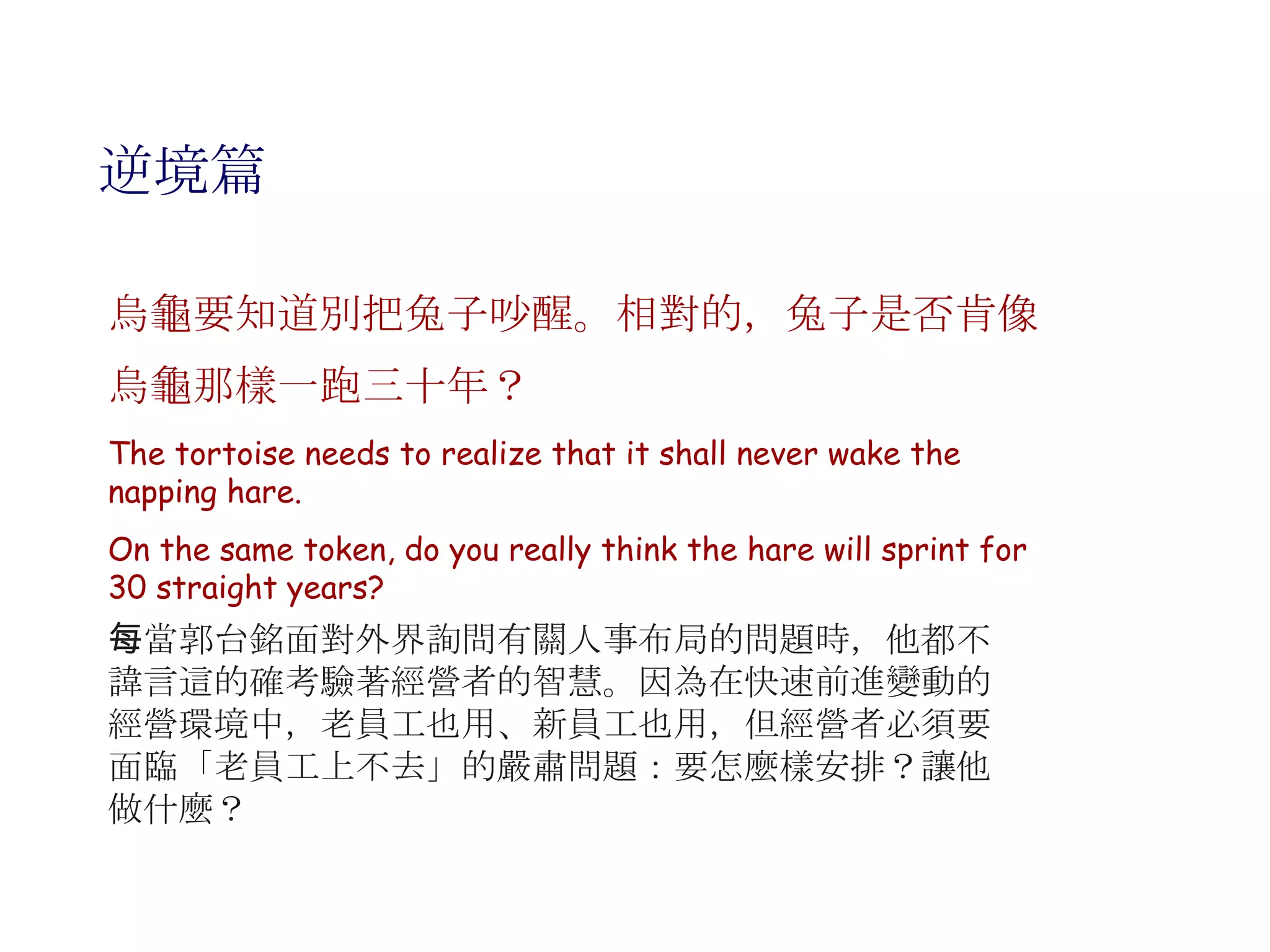 逆境篇 烏龜要知道別把兔子吵醒。相對的，兔子是否肯像烏龜那樣一跑三十年？   The tortoise needs to realize that it shall never wake the napping hare.  On the same token, do you really think the hare will sprint for 30 straight years? 每當郭台銘面對外界詢問有關人事布局的問題時，他都不諱言這的確考驗著經營者的智慧。因為在快速前進變動的經營環境中，老員工也用、新員工也用，但經營者必須要面臨「老員工上不去」的嚴肅問題：要怎麼樣安排？讓他做什麼？ 