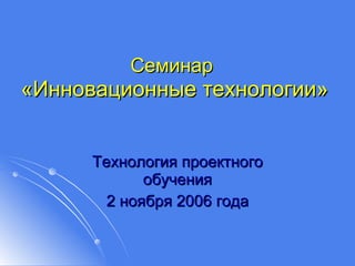 Семинар   «Инновационные технологии» Технология проектного обучения 2 ноября 2006 года 