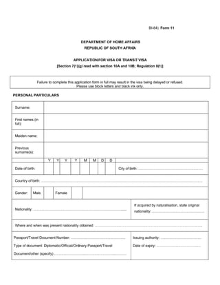 BI-84) Form 11


                                              DEPARTMENT OF HOME AFFAIRS
                                                REPUBLIC OF SOUTH AFRICA


                                         APPLICATION FOR VISA OR TRANSIT VISA
                              [Section 7(1)(g) read with section 10A and 10B; Regulation 8(1)]



                 Failure to complete this application form in full may result in the visa being delayed or refused.
                                           Please use block letters and black ink only.

PERSONAL PARTICULARS


Surname:


First names (in
full):


Maiden name:


Previous
surname(s):

                        Y     Y    Y      Y     M     M     D    D

Date of birth:                                                         City of birth: ………………………………………………


Country of birth: ………..…………………………………………………………………………………………………………….


Gender:     Male             Female


                                                                                  If acquired by naturalisation, state original
Nationality: …………………….…………………………………………......
                                                                                  nationality: ……………….…………………….


Where and when was present nationality obtained: ………………………………………………………………………….…..


Passport/Travel Document Number: ………….………………….………..                              Issuing authority: …………………………….

Type of document: Diplomatic/Official/Ordinary Passport/Travel                   Date of expiry: …………………………….…

Document/other (specify) ……………………..……………………..………
