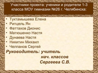 Участники проекта: ученики и родители 1-3 класса МОУ гимназии №26 г. Челябинска: Туктамышева Елена Ритцель Ян Фаттахов Дионис Матюшенко Настя Дунаева Настя Никитин Михаил Челпанов Сергей Руководитель: учитель  нач. классов Сергеева С.В. 
