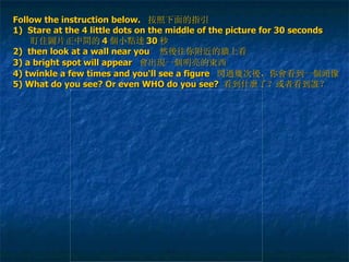 Follow the instruction below.   按照下面的指引 1)  Stare  at the 4 little dots on the middle of the picture for 30 seconds     盯住 圖 片 正 中 間 的 4 個 小 點達 30 秒 2)   then look at a wall near you   然 後 往你附近的 牆 上看 3) a bright spot will appear   會 出 現 一 個 明亮的 東 西   4) twinkle a few times and you‘ll see a figure  閃過幾 次 後 ，你 會 看到一 個頭 像 5) What do you see? Or even WHO do you see?  看到什 麼 了？或者看到 誰 ？ 