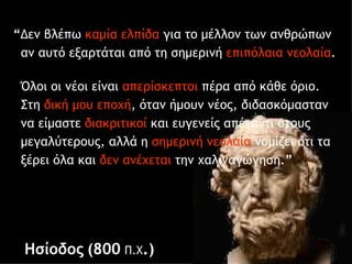 “ Δεν βλέπω  καμία ελπίδα  για το μέλλον των   ανθρώπων  αν αυτό   εξαρτάται από τη σημερινή  επιπόλαια   νεολαία .  Όλοι οι νέοι είναι  απερίσκεπτοι  πέρα από κάθε όριο.   Στη   δική μου εποχή ,   όταν ήμουν νέος, διδασκόμασταν   να   είμαστε  διακριτικοί  και   ευγενείς απέναντι στους   μεγαλύτερους, αλλά η  σημερινή   νεολαία  νομίζει ότι τα   ξέρει όλα και  δεν   ανέχεται  την   χαλιναγώγηση. ” Ησίοδος   (800  Π.Χ .) 