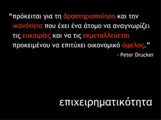 επιχειρηματικότητα “ πρόκειται για τη  δραστηριοποίηση  και την  ικανότητα  που έχει ένα άτομο να αναγνωρίζει  τις  ευκαιρίες  και να τις  εκμεταλλεύεται   προκειμένου να επιτύχει οικονομικό  όφελος . ” -  Peter Drucker 