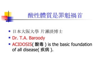 酸性體質是罪魁禍首 日本大阪大學 片瀨淡博士   Dr. T.A. Baroody   ACIDOSIS ( 酸毒 ) is the basic foundation of all disease( 疾病 ).  