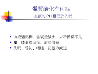 體質酸化有何症狀 血液的 PH 值低於 7.35   血液變黏稠，含氧量減少，末稍循環不良 手腳膝蓋冷寒症、肩膀僵硬 失眠、昏沈、嗜睡、記憶力減退 