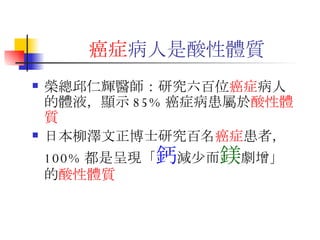 癌症 病人 是酸性體質 榮總邱仁輝醫師：研究六百位 癌症 病人的體液，顯示 85% 癌症病患屬於 酸性體質 日本柳澤文正博士研究百名 癌症 患者，  100% 都是呈現「 鈣 減少而 鎂 劇增」的 酸性體質 