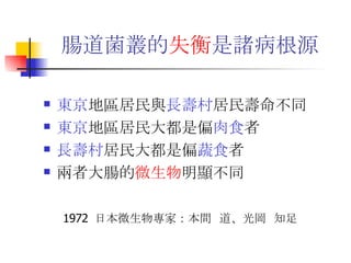 腸道菌叢的 失衡 是諸病根源   東京 地區居民與 長壽村 居民壽命不同 東京 地區居民大都是偏 肉食 者 長壽村 居民大都是偏 蔬食 者 兩者大腸的 微生物 明顯不同 1972  日本微生物專家：本間  道、光岡  知足 