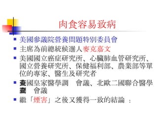 肉食容易致 病 美國參議院營養問題特別委員會 主席為前總統候選人 麥克嘉文 美國國立癌症研究所、心臟肺血管研究所、國立營養研究所、保健福利部、農業部等單位的專家、醫生及研究者 英國皇家醫學調查會議、北歐二國聯合醫學調查會議  繼「 煙害 」之後又獲得一致的結論  : 