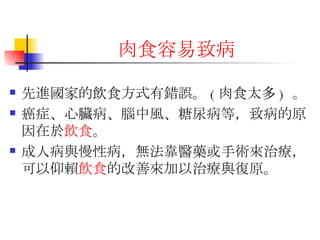 肉食容易致 病 先進國家的飲食方式有錯誤。 ( 肉食太多 )  。  癌症、心臟病、腦中風、糖尿病等，致病的原因在於 飲食 。 成人病與慢性病，無法靠醫藥或手術來治療，可以仰賴 飲食 的改善來加以治療與復原。 