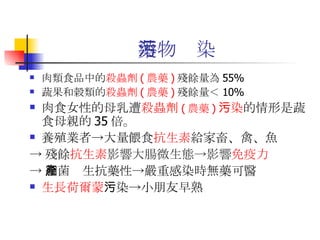 藥物污染 肉類食品中的 殺蟲劑 ( 農藥 ) 殘餘量為 55% 蔬果和穀類的 殺蟲劑 ( 農藥 ) 殘餘量＜ 10% 肉食女性的母乳遭 殺蟲劑 ( 農藥 ) 污染 的情形是蔬食母親的 35 倍。  養殖業者->大量餵食 抗生素 給家畜、禽、魚 -> 殘餘 抗生素 影響大腸微生態->影響 免疫力 -> 細菌產生抗藥性->嚴重感染時無藥可醫  生長荷爾蒙 污染->小朋友早熟   