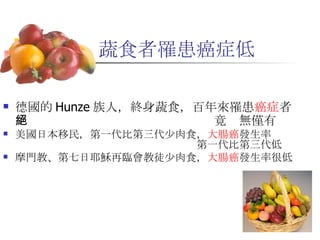 蔬食者罹患癌症低 德國的 Hunze 族人，終身蔬食，百年來罹患 癌症 者　　　　　　　　　　　　　　　　　竟絕無僅有 美國日本移民，第一代比第三代少肉食， 大腸癌 發生率　　　　　　　　　　　　　　　　　　　　第一代比第三代低 摩門教、第七日耶穌再臨會教徒少肉食， 大腸癌 發生率很低 