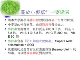 關於小麥草汁-> 麥綠素   熊本大學藥學部 藤田穆 教授發現 麥子 生命力特強。 小麥草的神奇療效，由 萩原義秀 發揚光大 麥綠素 營養豐富，蛋白質是米的 3 倍多， 鈣是 3 6.5 倍、 Vit-B 1 是 6.8 倍、 Vit-C 是 200  倍、 Vit-E 60  倍  麥綠素 含有「 防止細胞老化酵素 」 Super Oxide deismutase = SOD  更重要的是還含有血紅素蛋白質 (haemprotein)  的酵素，可以將 致癌物質 變為無害 。  